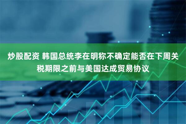 炒股配资 韩国总统李在明称不确定能否在下周关税期限之前与美国达成贸易协议