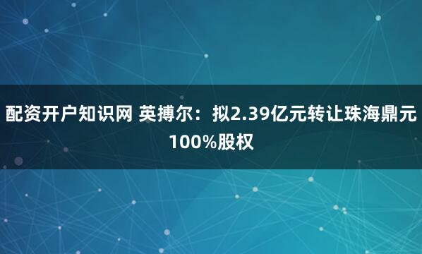 配资开户知识网 英搏尔：拟2.39亿元转让珠海鼎元100%股权