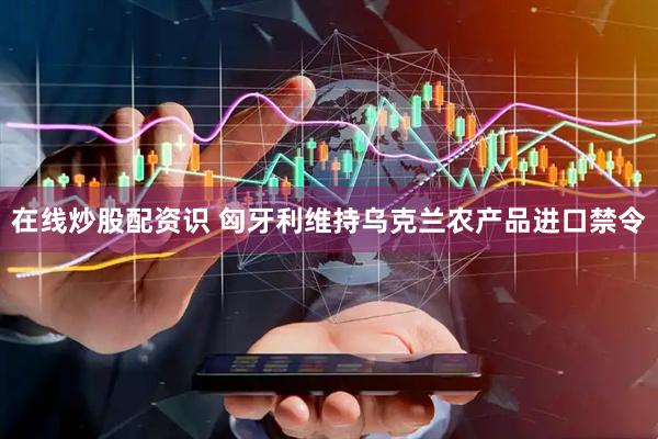 在线炒股配资识 匈牙利维持乌克兰农产品进口禁令