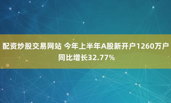 配资炒股交易网站 今年上半年A股新开户1260万户 同比增长32.77%