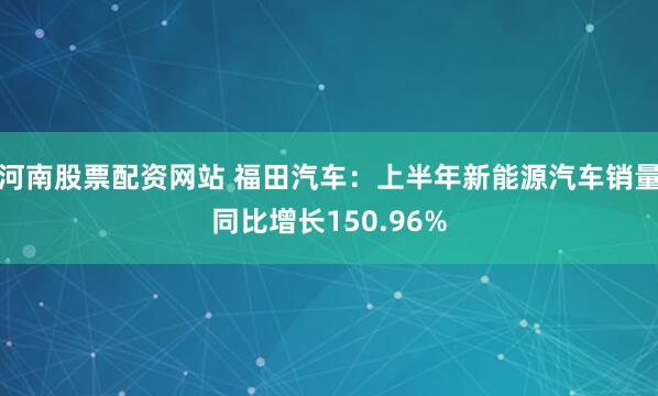 河南股票配资网站 福田汽车：上半年新能源汽车销量同比增长150.96%