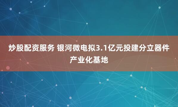 炒股配资服务 银河微电拟3.1亿元投建分立器件产业化基地