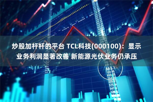 炒股加杆杆的平台 TCL科技(000100)：显示业务利润显著改善 新能源光伏业务仍承压