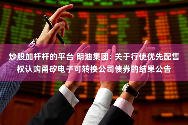 炒股加杆杆的平台 朗迪集团: 关于行使优先配售权认购甬矽电子可转换公司债券的结果公告