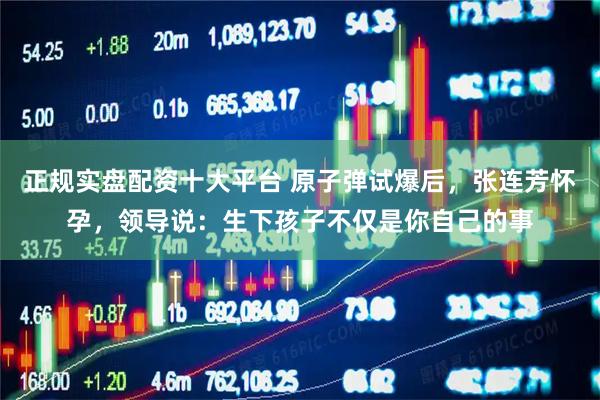 正规实盘配资十大平台 原子弹试爆后，张连芳怀孕，领导说：生下孩子不仅是你自己的事