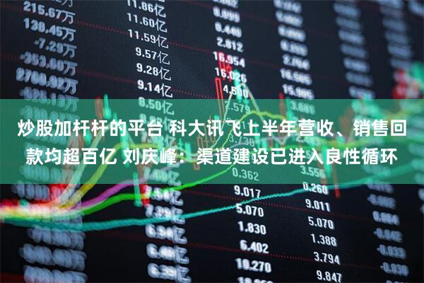 炒股加杆杆的平台 科大讯飞上半年营收、销售回款均超百亿 刘庆峰：渠道建设已进入良性循环