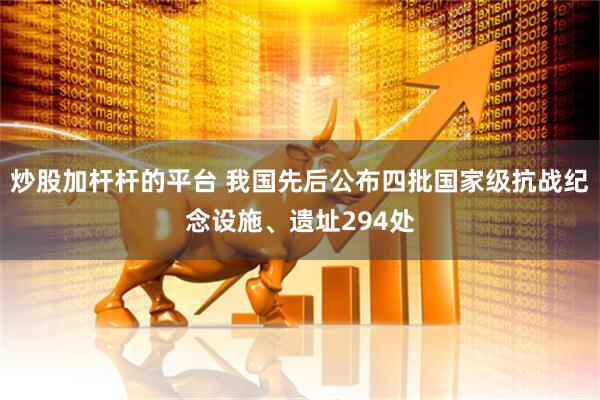 炒股加杆杆的平台 我国先后公布四批国家级抗战纪念设施、遗址294处
