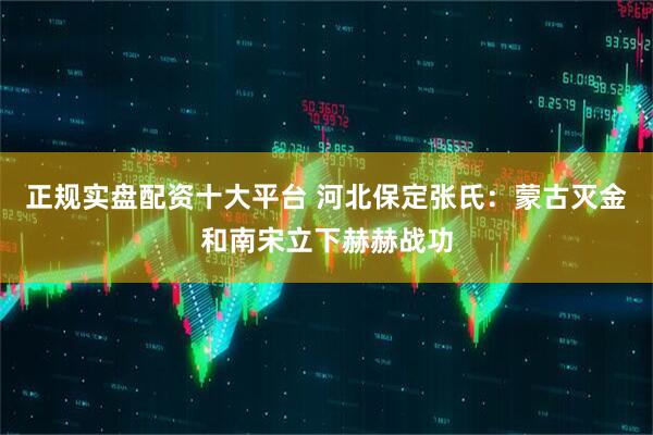 正规实盘配资十大平台 河北保定张氏：蒙古灭金和南宋立下赫赫战功