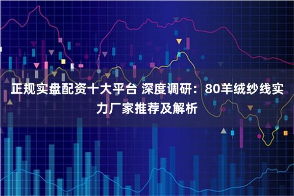 正规实盘配资十大平台 深度调研：80羊绒纱线实力厂家推荐及解析