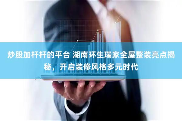 炒股加杆杆的平台 湖南环生瑞家全屋整装亮点揭秘，开启装修风格多元时代