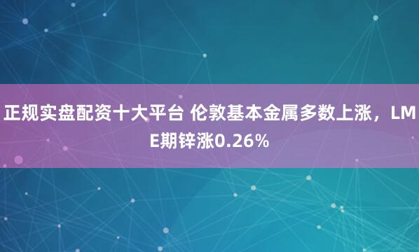 正规实盘配资十大平台 伦敦基本金属多数上涨,LME期锌涨0.26%