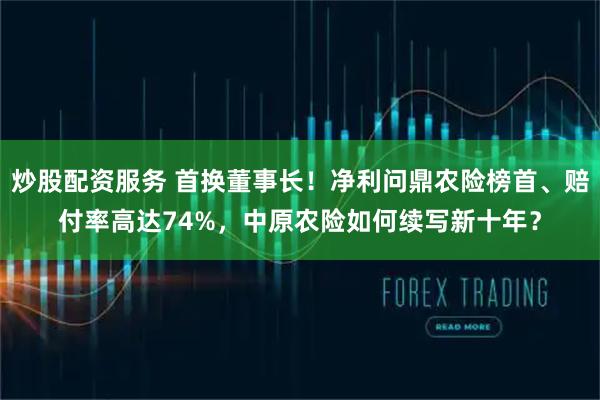 炒股配资服务 首换董事长!净利问鼎农险榜首、赔付率高达74%,中原农险如何续写新十年?