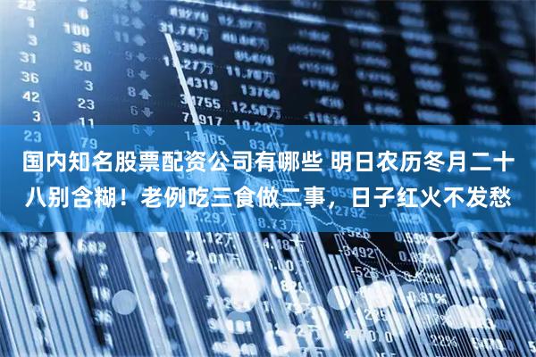 国内知名股票配资公司有哪些 明日农历冬月二十八别含糊！老例吃三食做二事，日子红火不发愁