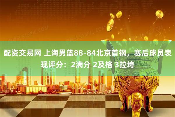 配资交易网 上海男篮88-84北京首钢，赛后球员表现评分：2满分 2及格 3拉垮