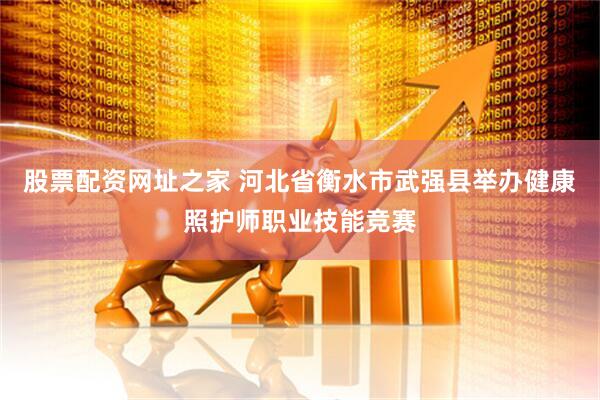 股票配资网址之家 河北省衡水市武强县举办健康照护师职业技能竞赛