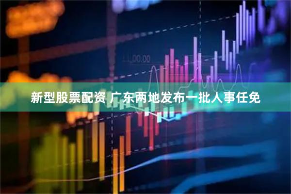 新型股票配资 广东两地发布一批人事任免