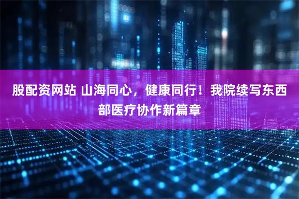 股配资网站 山海同心，健康同行！我院续写东西部医疗协作新篇章