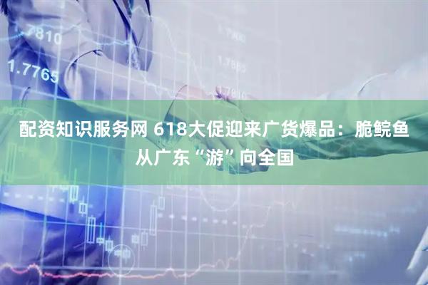配资知识服务网 618大促迎来广货爆品：脆鲩鱼从广东“游”向全国