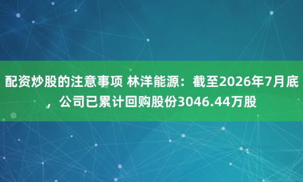 配资炒股的注意事项 林洋能源：截至2026年7月底，公司已累计回购股份3046.44万股