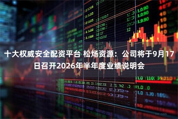 十大权威安全配资平台 松炀资源：公司将于9月17日召开2026年半年度业绩说明会