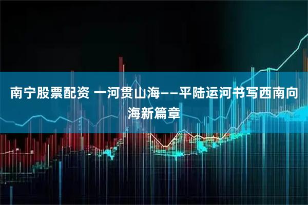 南宁股票配资 一河贯山海——平陆运河书写西南向海新篇章