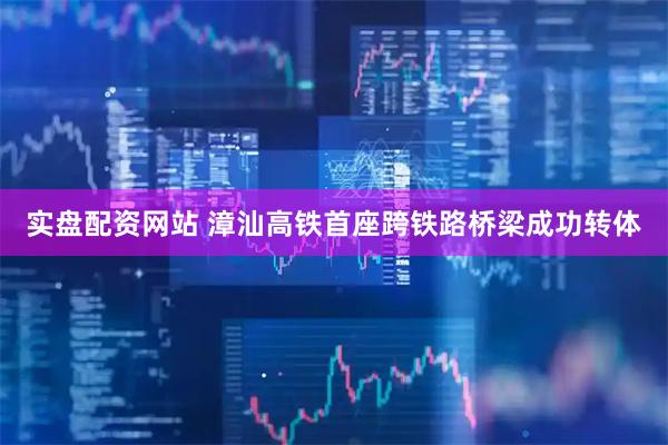 实盘配资网站 漳汕高铁首座跨铁路桥梁成功转体