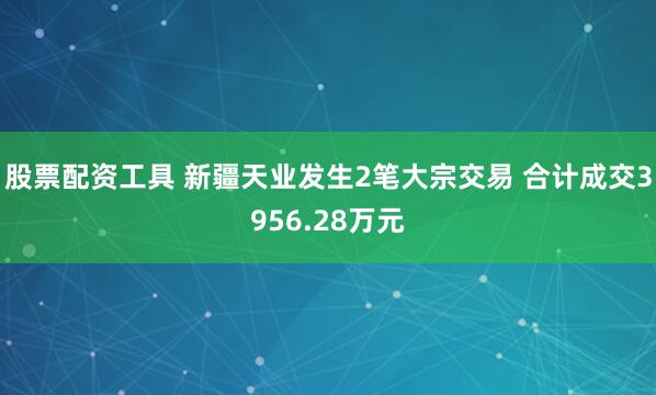 股票配资工具 新疆天业发生2笔大宗交易 合计成交3956.28万元